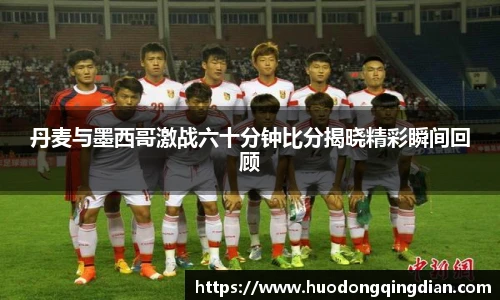 丹麦与墨西哥激战六十分钟比分揭晓精彩瞬间回顾